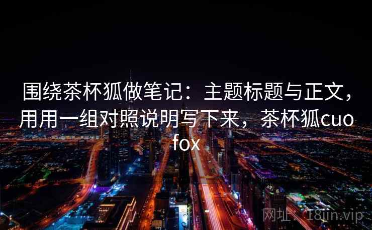 围绕茶杯狐做笔记：主题标题与正文，用用一组对照说明写下来，茶杯狐cuofox