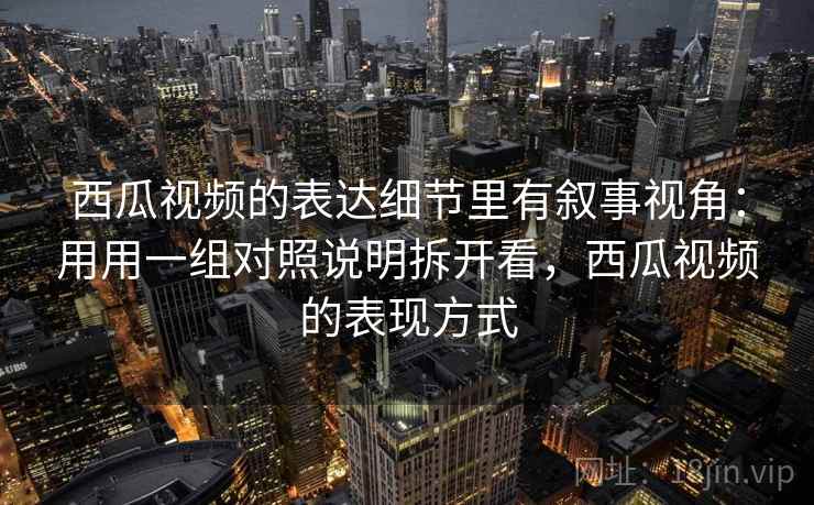 西瓜视频的表达细节里有叙事视角：用用一组对照说明拆开看，西瓜视频的表现方式