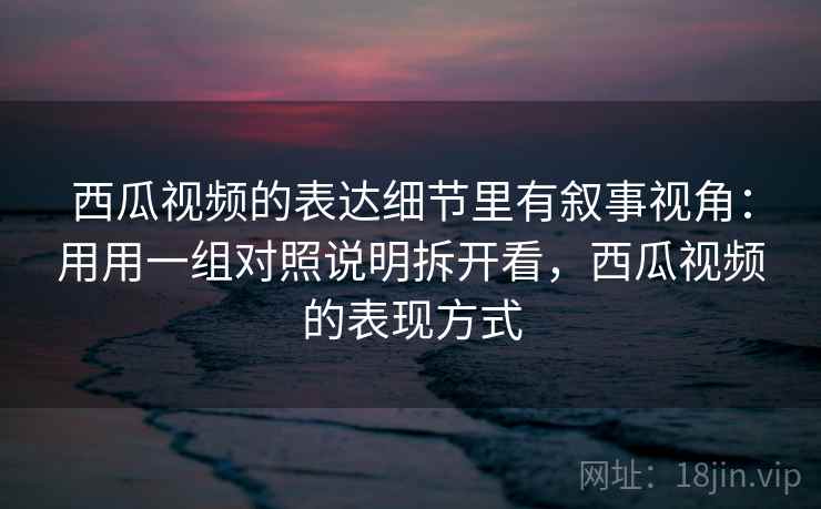 西瓜视频的表达细节里有叙事视角：用用一组对照说明拆开看，西瓜视频的表现方式