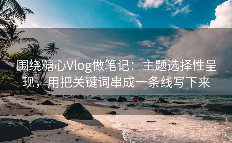 围绕糖心Vlog做笔记：主题选择性呈现，用把关键词串成一条线写下来