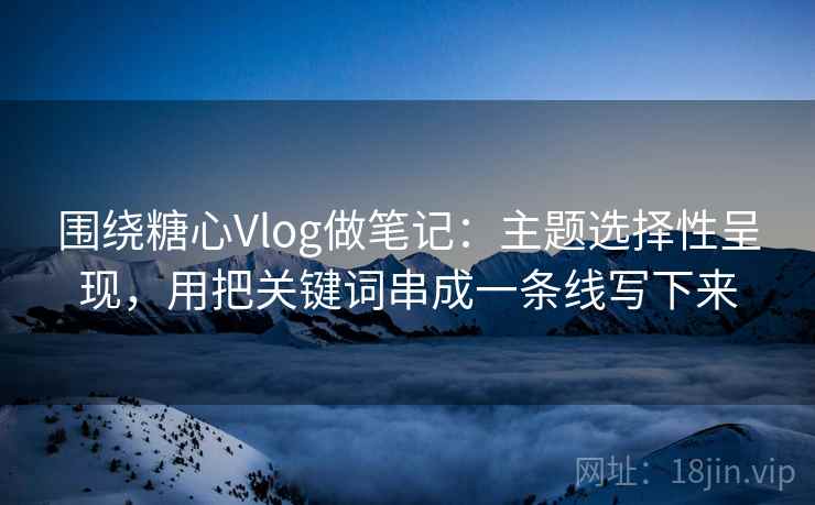 围绕糖心Vlog做笔记：主题选择性呈现，用把关键词串成一条线写下来