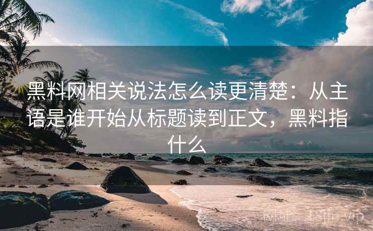 黑料网相关说法怎么读更清楚：从主语是谁开始从标题读到正文，黑料指什么