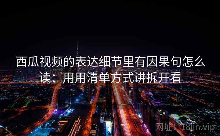 西瓜视频的表达细节里有因果句怎么读：用用清单方式讲拆开看