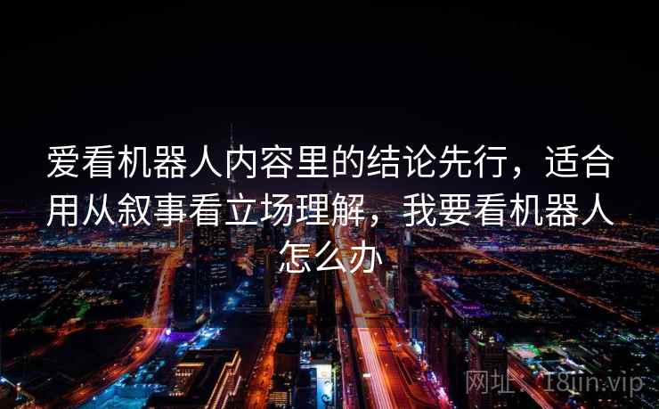 爱看机器人内容里的结论先行，适合用从叙事看立场理解，我要看机器人怎么办