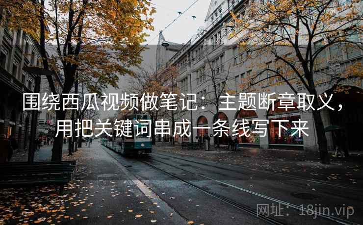 围绕西瓜视频做笔记：主题断章取义，用把关键词串成一条线写下来
