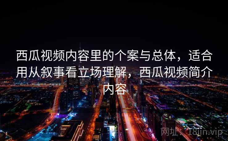 西瓜视频内容里的个案与总体，适合用从叙事看立场理解，西瓜视频简介内容